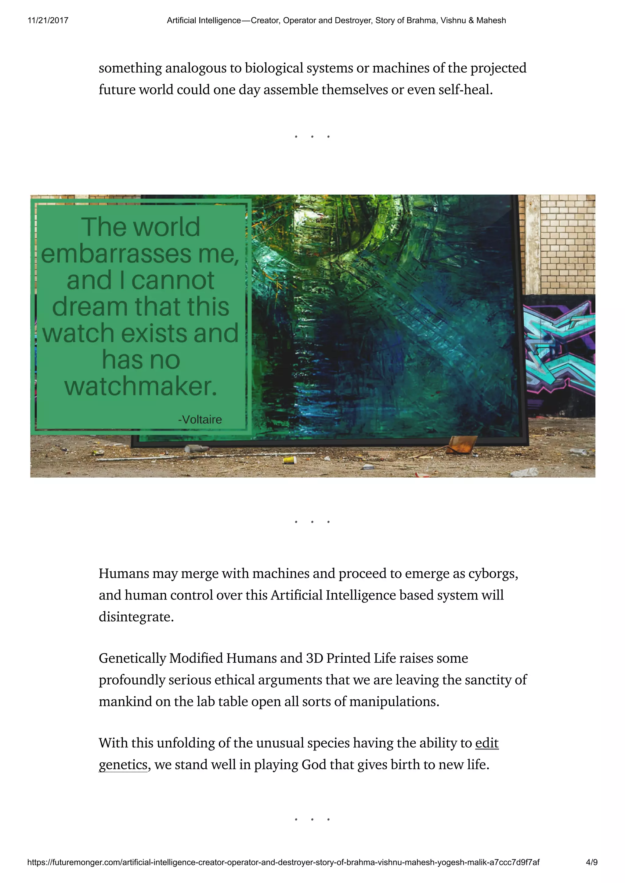 11/21/2017 Artificial Intelligence — Creator, Operator and Destroyer, Story of Brahma, Vishnu & Mahesh
https://futuremonger.com/artificial-intelligence-creator-operator-and-destroyer-story-of-brahma-vishnu-mahesh-yogesh-malik-a7ccc7d9f7af 4/9
something analogous to biological systems or machines of the projected
future world could one day assemble themselves or even self-heal.
. . .
. . .
Humans may merge with machines and proceed to emerge as cyborgs,
and human control over this Arti cial Intelligence based system will
disintegrate.
Genetically Modi ed Humans and 3D Printed Life raises some
profoundly serious ethical arguments that we are leaving the sanctity of
mankind on the lab table open all sorts of manipulations.
With this unfolding of the unusual species having the ability to edit
genetics, we stand well in playing God that gives birth to new life.
. . .
 