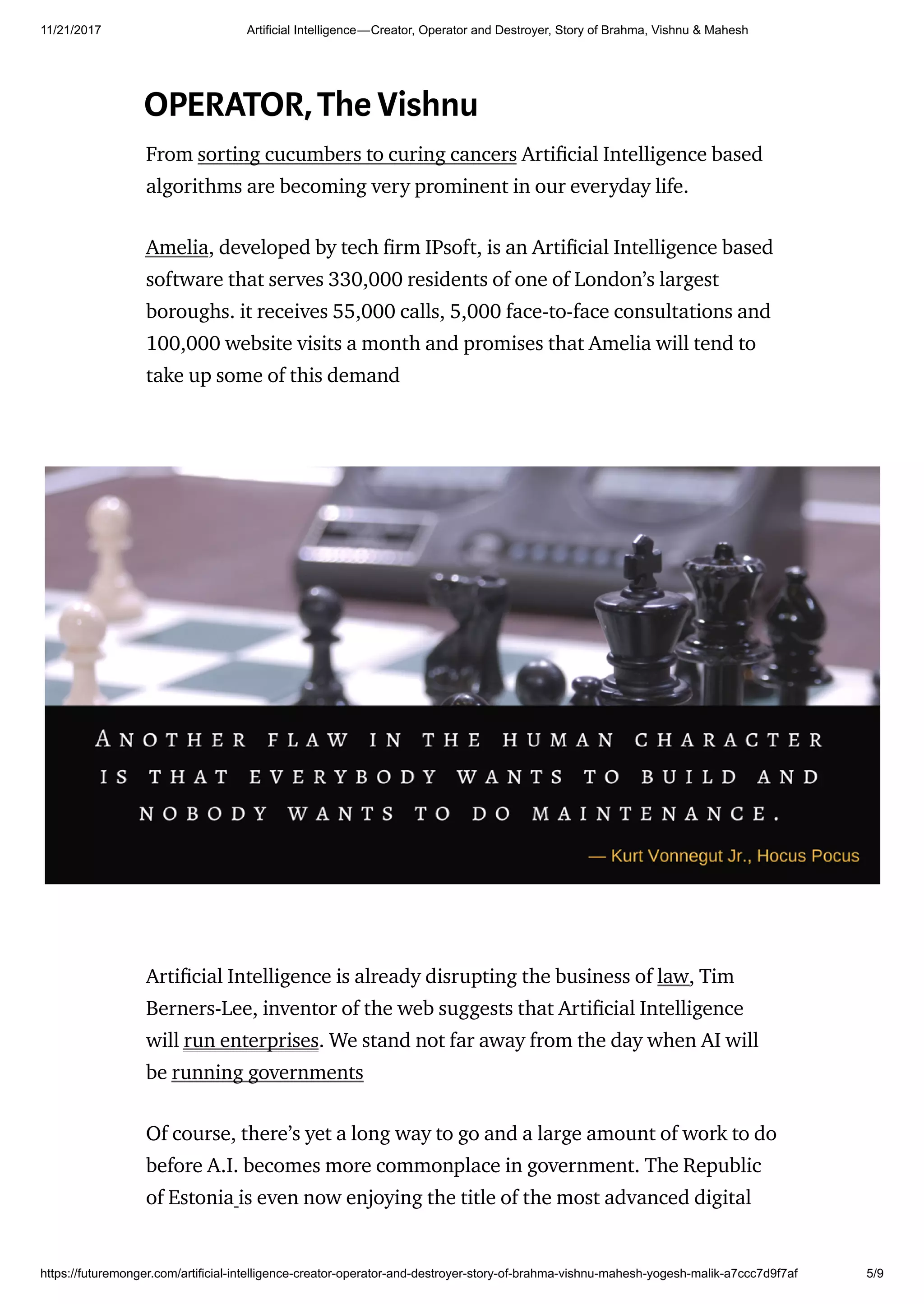 11/21/2017 Artificial Intelligence — Creator, Operator and Destroyer, Story of Brahma, Vishnu & Mahesh
https://futuremonger.com/artificial-intelligence-creator-operator-and-destroyer-story-of-brahma-vishnu-mahesh-yogesh-malik-a7ccc7d9f7af 5/9
OPERATOR,TheVishnu
From sorting cucumbers to curing cancers Arti cial Intelligence based
algorithms are becoming very prominent in our everyday life.
Amelia, developed by tech rm IPsoft, is an Arti cial Intelligence based
software that serves 330,000 residents of one of London’s largest
boroughs. it receives 55,000 calls, 5,000 face-to-face consultations and
100,000 website visits a month and promises that Amelia will tend to
take up some of this demand
Arti cial Intelligence is already disrupting the business of law, Tim
Berners-Lee, inventor of the web suggests that Arti cial Intelligence
will run enterprises. We stand not far away from the day when AI will
be running governments
Of course, there’s yet a long way to go and a large amount of work to do
before A.I. becomes more commonplace in government. The Republic
of Estonia is even now enjoying the title of the most advanced digital
 