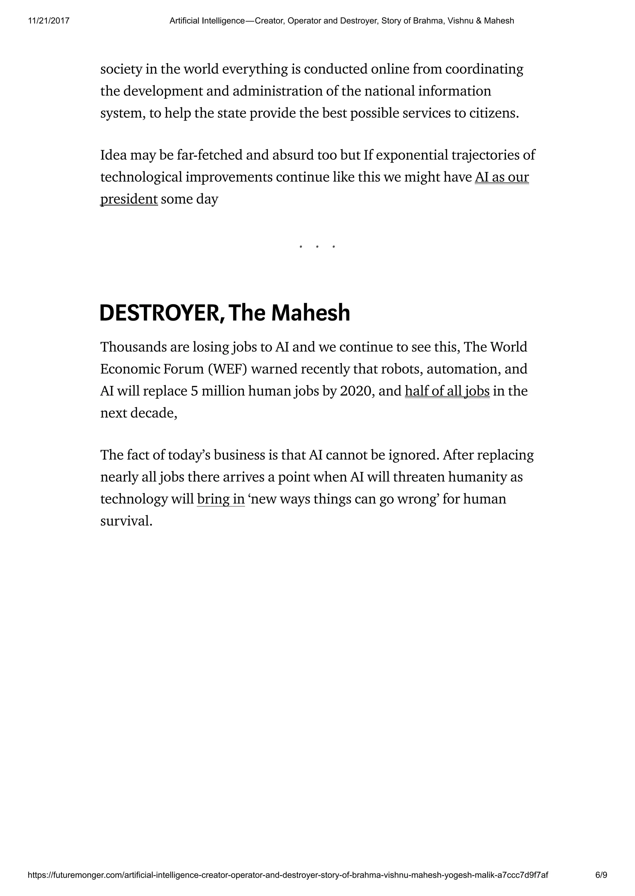11/21/2017 Artificial Intelligence — Creator, Operator and Destroyer, Story of Brahma, Vishnu & Mahesh
https://futuremonger.com/artificial-intelligence-creator-operator-and-destroyer-story-of-brahma-vishnu-mahesh-yogesh-malik-a7ccc7d9f7af 6/9
society in the world everything is conducted online from coordinating
the development and administration of the national information
system, to help the state provide the best possible services to citizens.
Idea may be far-fetched and absurd too but If exponential trajectories of
technological improvements continue like this we might have AI as our
president some day
. . .
DESTROYER,The Mahesh
Thousands are losing jobs to AI and we continue to see this, The World
Economic Forum (WEF) warned recently that robots, automation, and
AI will replace 5 million human jobs by 2020, and half of all jobs in the
next decade,
The fact of today’s business is that AI cannot be ignored. After replacing
nearly all jobs there arrives a point when AI will threaten humanity as
technology will bring in ‘new ways things can go wrong’ for human
survival.
 