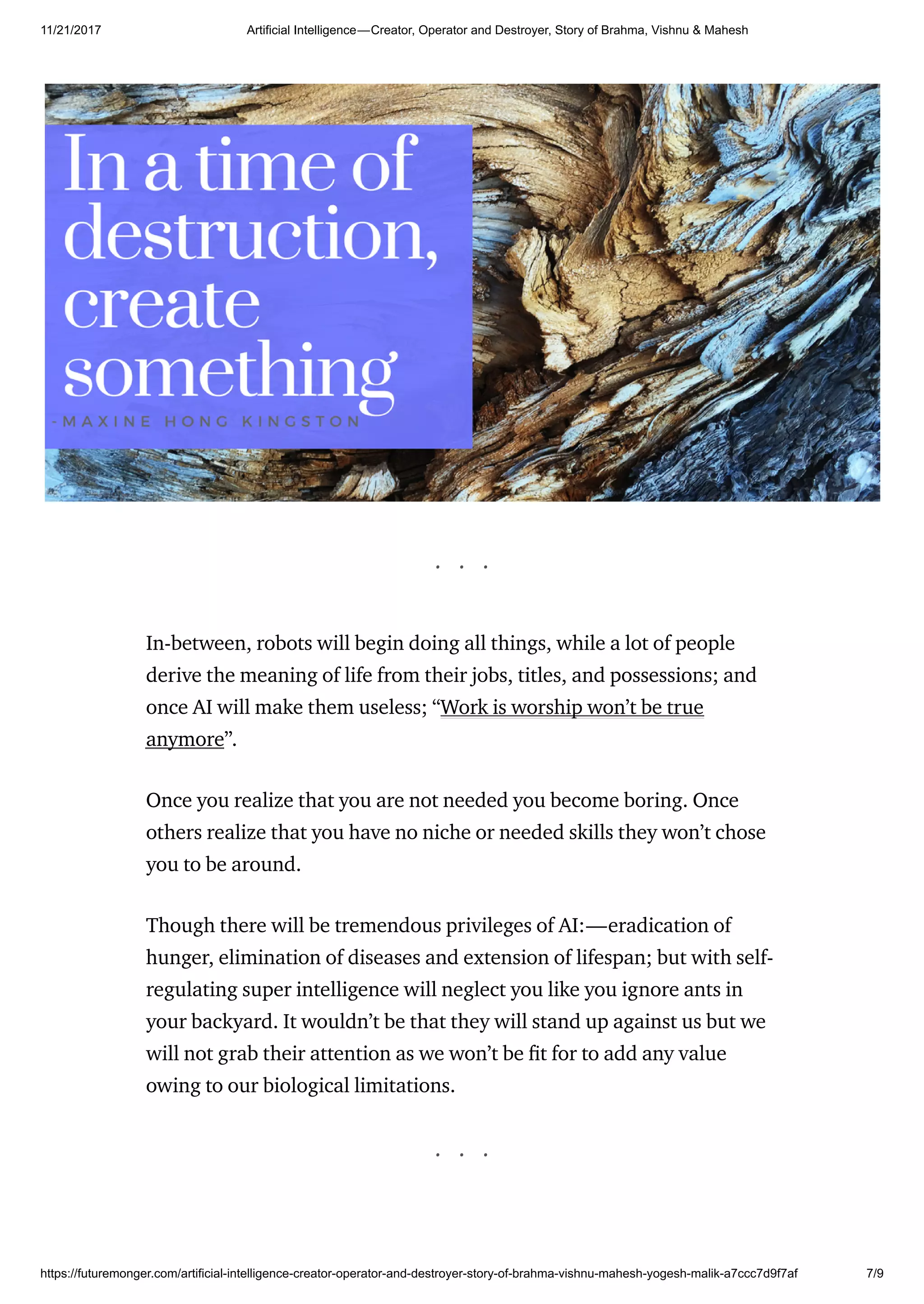 11/21/2017 Artificial Intelligence — Creator, Operator and Destroyer, Story of Brahma, Vishnu & Mahesh
https://futuremonger.com/artificial-intelligence-creator-operator-and-destroyer-story-of-brahma-vishnu-mahesh-yogesh-malik-a7ccc7d9f7af 7/9
. . .
In-between, robots will begin doing all things, while a lot of people
derive the meaning of life from their jobs, titles, and possessions; and
once AI will make them useless; “Work is worship won’t be true
anymore”.
Once you realize that you are not needed you become boring. Once
others realize that you have no niche or needed skills they won’t chose
you to be around.
Though there will be tremendous privileges of AI:—eradication of
hunger, elimination of diseases and extension of lifespan; but with self-
regulating super intelligence will neglect you like you ignore ants in
your backyard. It wouldn’t be that they will stand up against us but we
will not grab their attention as we won’t be t for to add any value
owing to our biological limitations.
. . .
 
