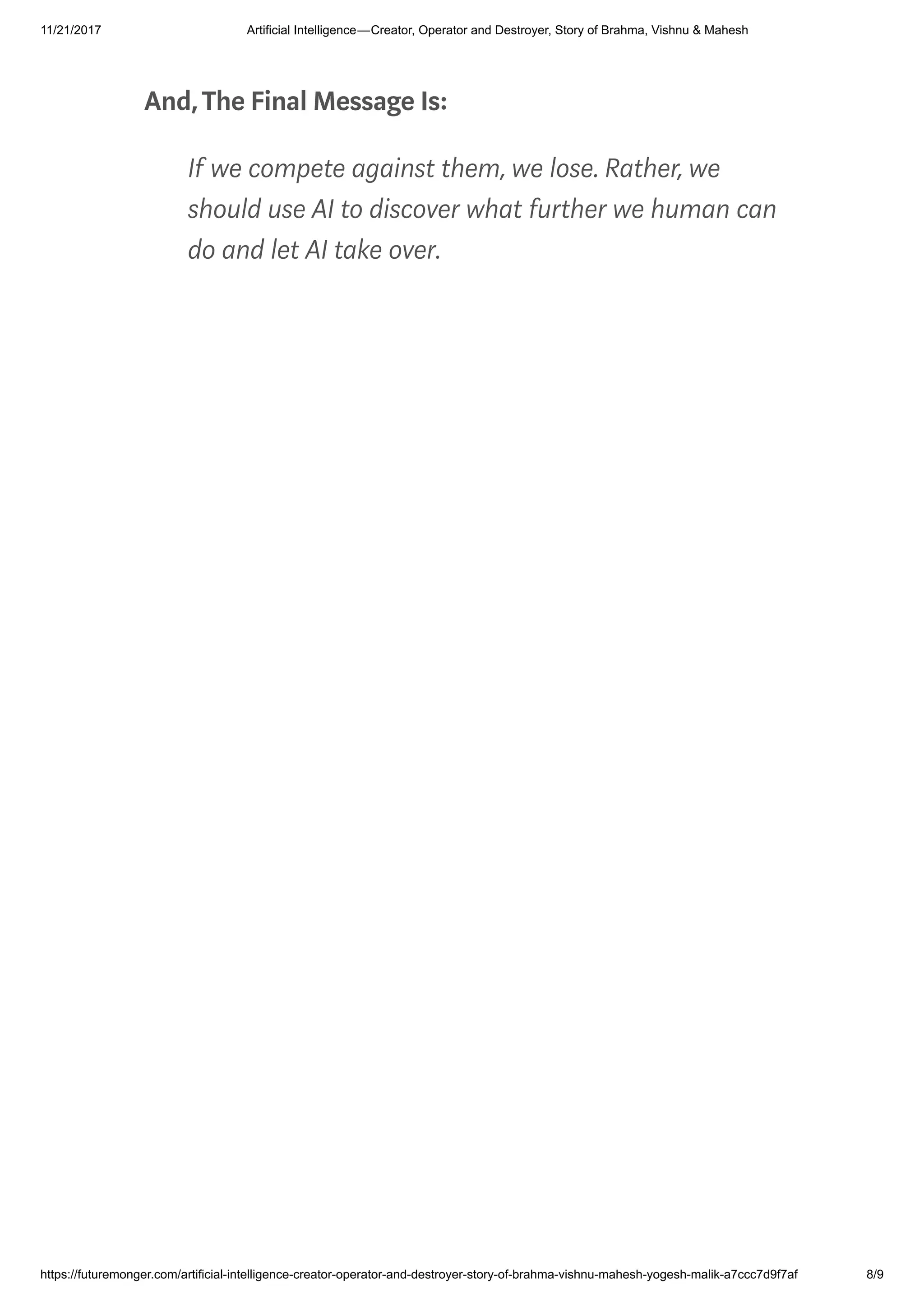 11/21/2017 Artificial Intelligence — Creator, Operator and Destroyer, Story of Brahma, Vishnu & Mahesh
https://futuremonger.com/artificial-intelligence-creator-operator-and-destroyer-story-of-brahma-vishnu-mahesh-yogesh-malik-a7ccc7d9f7af 8/9
And,The Final Message Is:
If we compete against them, we lose. Rather, we
should use AI to discover what further we human can
do and let AI take over.
 