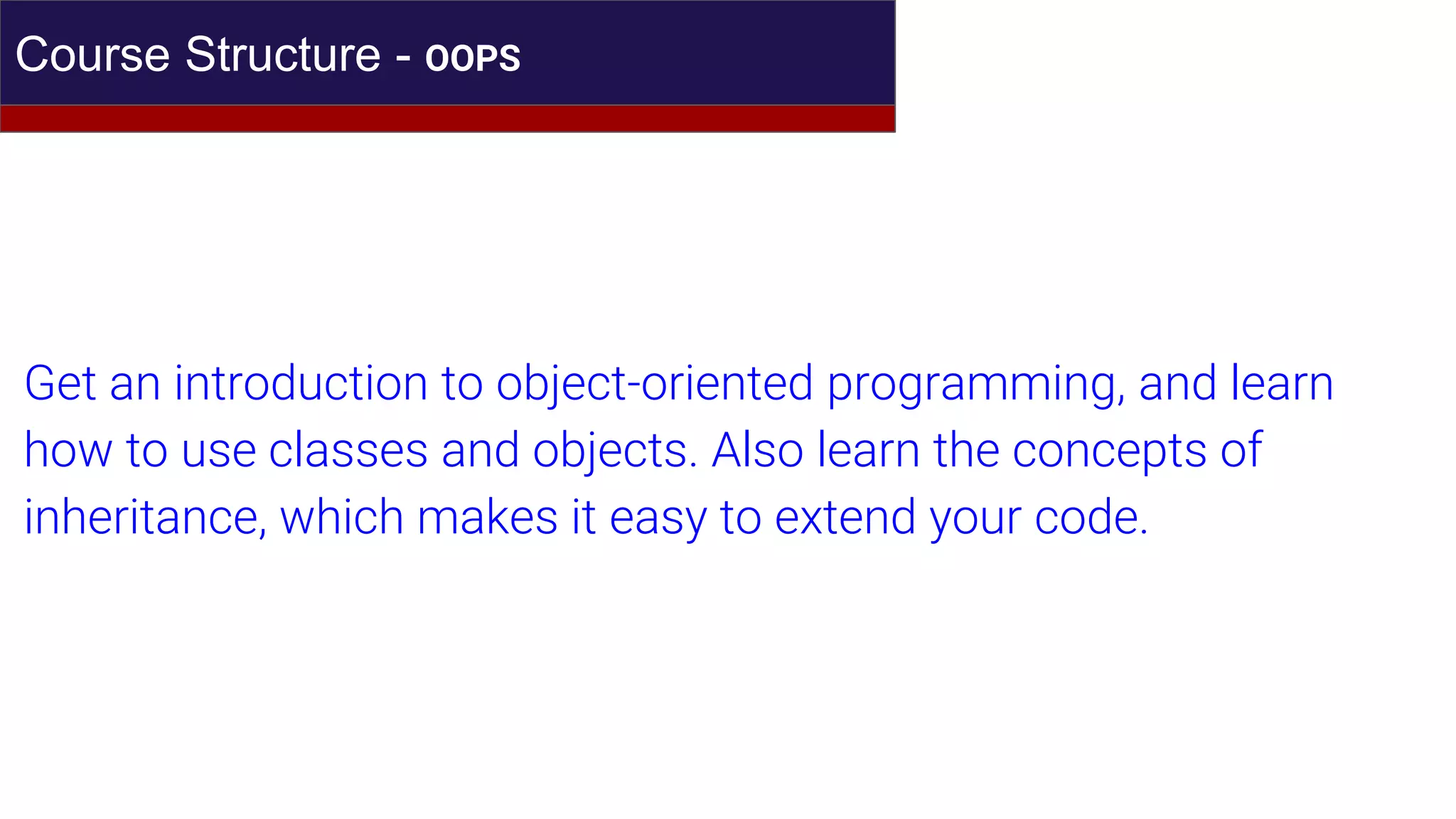 Course Structure - OOPS
Get an introduction to object-oriented programming, and learn
how to use classes and objects. Also learn the concepts of
inheritance, which makes it easy to extend your code.
 