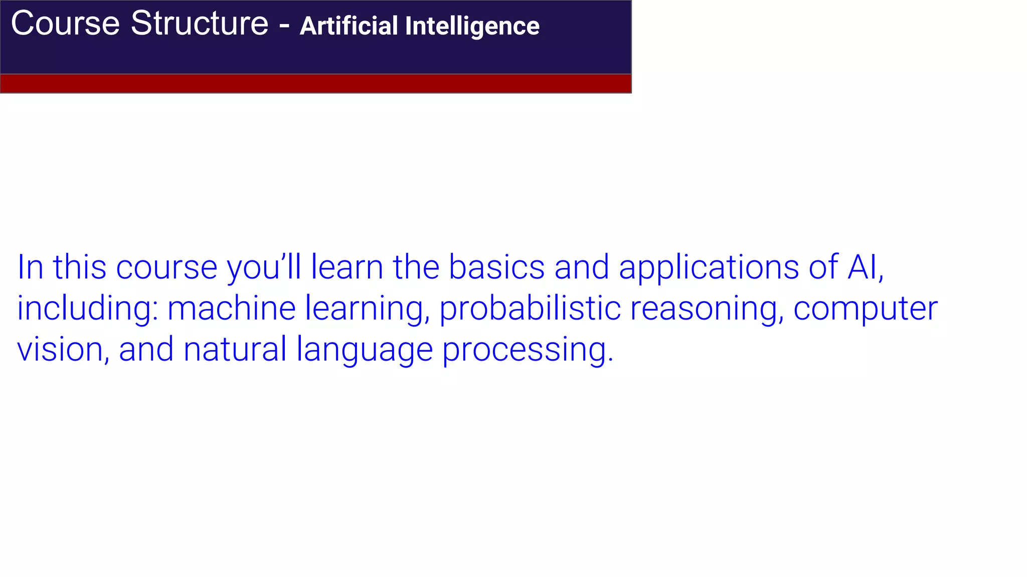 Course Structure - Artificial Intelligence
In this course you’ll learn the basics and applications of AI,
including: machine learning, probabilistic reasoning, computer
vision, and natural language processing.
 