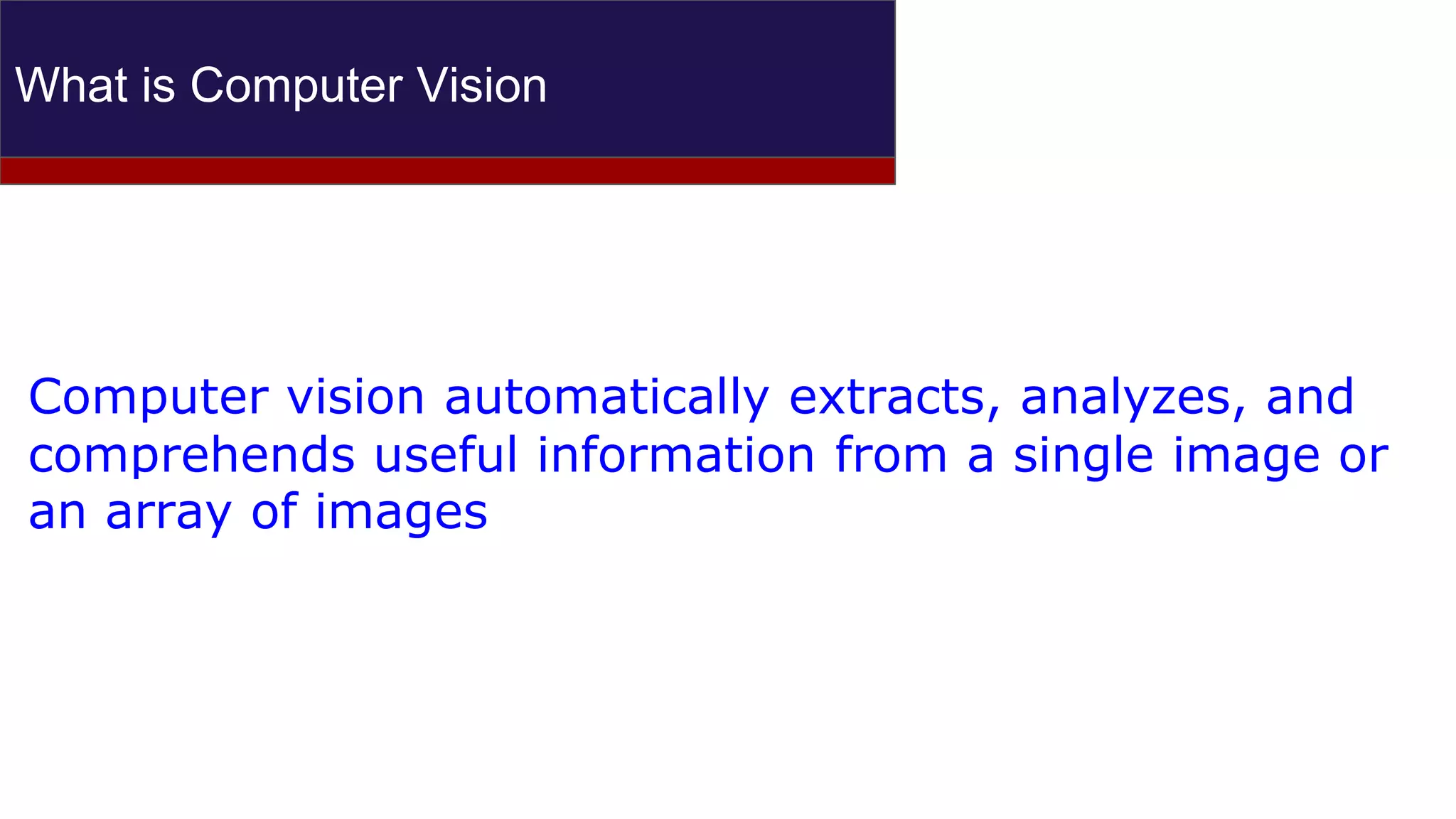 What is Computer Vision
Computer vision automatically extracts, analyzes, and
comprehends useful information from a single image or
an array of images
 