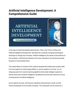 Artificial Intelligence Development: A
Comprehensive Guide
In this age of rapid technological advancement, "Now is the Time to Venture into
Artificial Intelligence Development" describes the constantly changing technological
landscape of change and innovation. Artificial Intelligence (AI) stands at the forefront of
this revolution, transforming industries and human interactions and advancing society
towards an inconceivable future.
This article offers an overview of the massive developments defining the present state
of AI and explores its wide-ranging effects on various aspects of our lives. It is an
intriguing study from machine learning algorithms that create intelligent systems to
ethical issues about Artificial Intelligence development and the path towards the nexus
of advancement of artificial intelligence.
As we explore this area, we'll discover significant advancements, trends, and the
interconnectedness of AI and other industries. This introduction set the scene for a
 