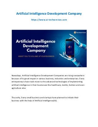 Artificial Intelligence Development Company
https://www.ai-techservices.com
Nowadays, Artificial Intelligence Development Companies are rising everywhere
because of its great impact in various business, industries and enterprises. Every
entrepreneurs have took move to the advanced technologies of implementing
artificial intelligence in their businesses like healthcare, textile, fashion and even
agriculture also.
Thus why, Every small business and startups have planned to initiate their
business with the help of Artificial Intelligence(AI).
 