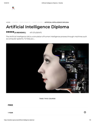 5/3/2019 Artificial Intelligence Diploma - Edukite
https://edukite.org/course/artificial-intelligence-diploma/ 1/9
HOME / COURSE / EMPLOYABILITY / VIDEO COURSE / ARTIFICIAL INTELLIGENCE DIPLOMA
Arti cial Intelligence Diploma
( 8 REVIEWS ) 471 STUDENTS
The Arti cial Intelligence (AI) is a simulation of human intelligence process through machines such
as computer systems. To help you …

FREE
1 YEAR
TAKE THIS COURSE
 