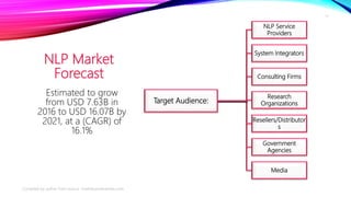 NLP Market
Forecast
Target Audience:
NLP Service
Providers
System Integrators
Consulting Firms
Research
Organizations
Resellers/Distributor
s
Government
Agencies
Media
Estimated to grow
from USD 7.63B in
2016 to USD 16.07B by
2021, at a (CAGR) of
16.1%
Compiled by author from source: marketsandmarkets.com
17
 