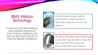 IBM’s Watson
Technology
AI travel companies apply cognitive
to social data to understand what a
destination is really like and who it will
appeal to
ML Watson will analyze sleep and food daily
activity, which they share with a health and
fitness app that shows insights that
the users with other similar members
Customers are demanding a
personalized experience
from brands, marketers will
have to rely more heavily on
machine based intelligence
Compiled by author from source: digitalagencynetwork.com Image Source: Google Images
8
 