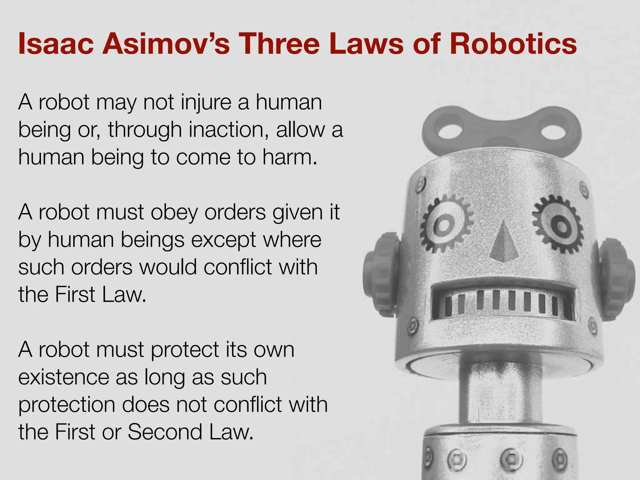 A robot may not injure a human
being or, through inaction, allow a
human being to come to harm.
A robot must obey orders given it
by human beings except where
such orders would conﬂict with
the First Law.
A robot must protect its own
existence as long as such
protection does not conﬂict with
the First or Second Law.
Isaac Asimov’s Three Laws of Robotics
 
