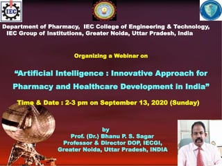 Department of Pharmacy, IEC College of Engineering & Technology,
IEC Group of Institutions, Greater Noida, Uttar Pradesh, India
Organizing a Webinar on
“Artificial Intelligence : Innovative Approach for
Pharmacy and Healthcare Development in India”
Time & Date : 2-3 pm on September 13, 2020 (Sunday)
by
Prof. (Dr.) Bhanu P. S. Sagar
Professor & Director DOP, IECGI,
Greater Noida, Uttar Pradesh, INDIA
 