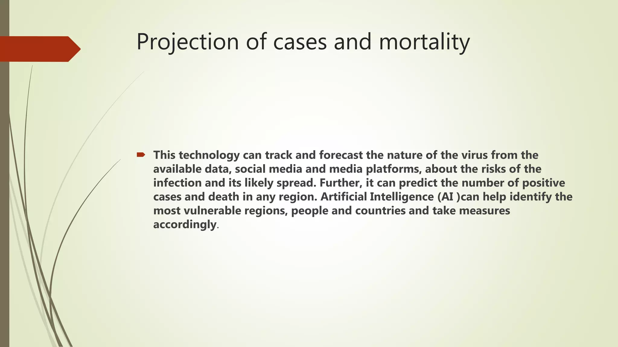 Projection of cases and mortality
 This technology can track and forecast the nature of the virus from the
available data, social media and media platforms, about the risks of the
infection and its likely spread. Further, it can predict the number of positive
cases and death in any region. Artificial Intelligence (AI )can help identify the
most vulnerable regions, people and countries and take measures
accordingly.
 