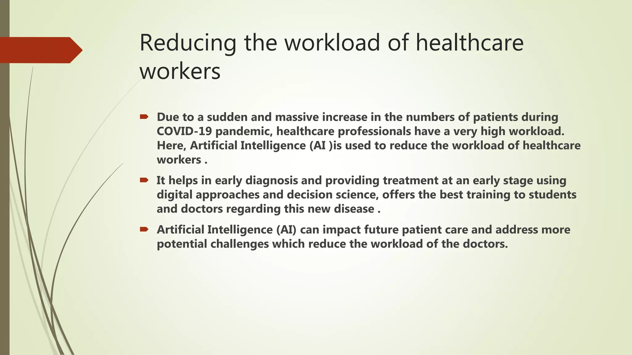 Reducing the workload of healthcare
workers
 Due to a sudden and massive increase in the numbers of patients during
COVID-19 pandemic, healthcare professionals have a very high workload.
Here, Artificial Intelligence (AI )is used to reduce the workload of healthcare
workers .
 It helps in early diagnosis and providing treatment at an early stage using
digital approaches and decision science, offers the best training to students
and doctors regarding this new disease .
 Artificial Intelligence (AI) can impact future patient care and address more
potential challenges which reduce the workload of the doctors.
 