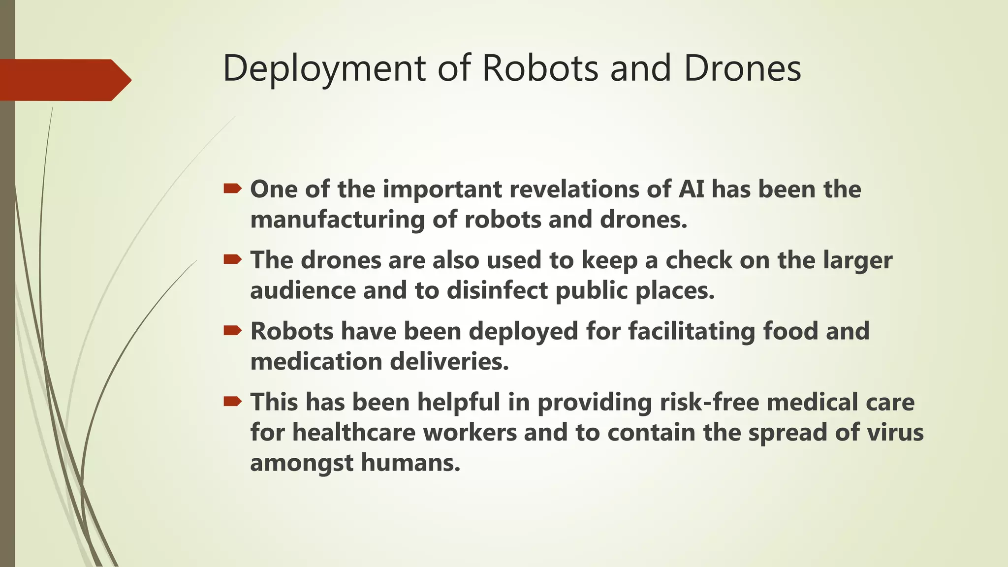 Deployment of Robots and Drones
 One of the important revelations of AI has been the
manufacturing of robots and drones.
 The drones are also used to keep a check on the larger
audience and to disinfect public places.
 Robots have been deployed for facilitating food and
medication deliveries.
 This has been helpful in providing risk-free medical care
for healthcare workers and to contain the spread of virus
amongst humans.
 