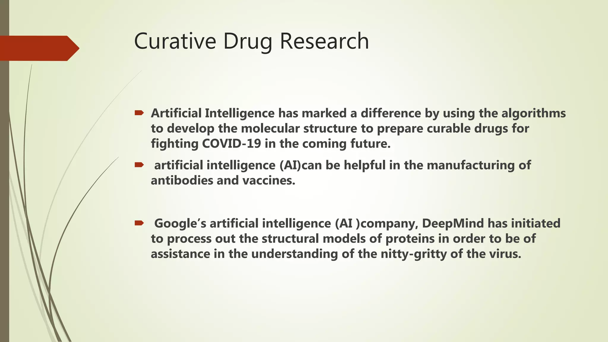 Curative Drug Research
 Artificial Intelligence has marked a difference by using the algorithms
to develop the molecular structure to prepare curable drugs for
fighting COVID-19 in the coming future.
 artificial intelligence (AI)can be helpful in the manufacturing of
antibodies and vaccines.
 Google’s artificial intelligence (AI )company, DeepMind has initiated
to process out the structural models of proteins in order to be of
assistance in the understanding of the nitty-gritty of the virus.
 