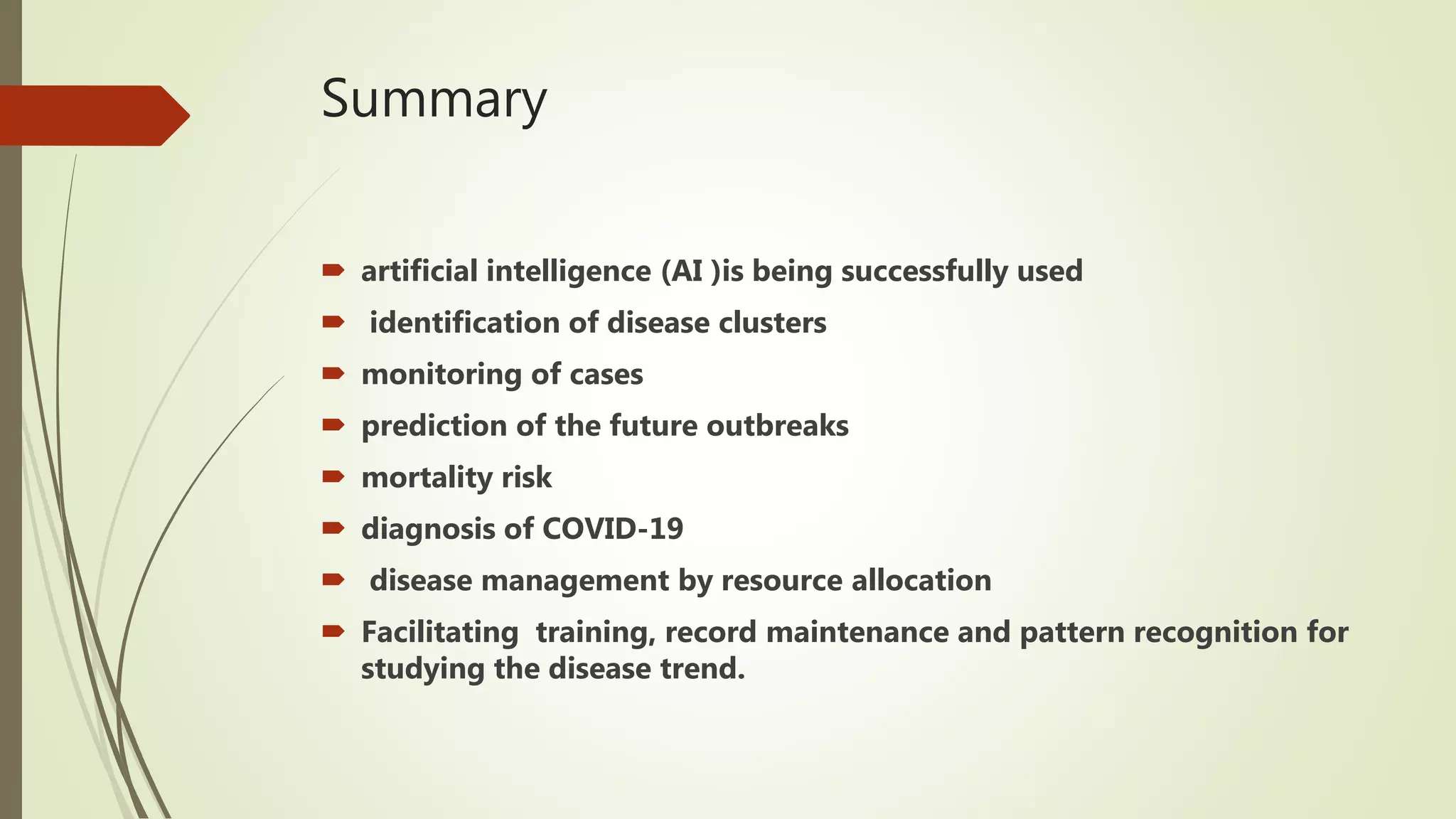 Summary
 artificial intelligence (AI )is being successfully used
 identification of disease clusters
 monitoring of cases
 prediction of the future outbreaks
 mortality risk
 diagnosis of COVID-19
 disease management by resource allocation
 Facilitating training, record maintenance and pattern recognition for
studying the disease trend.
 