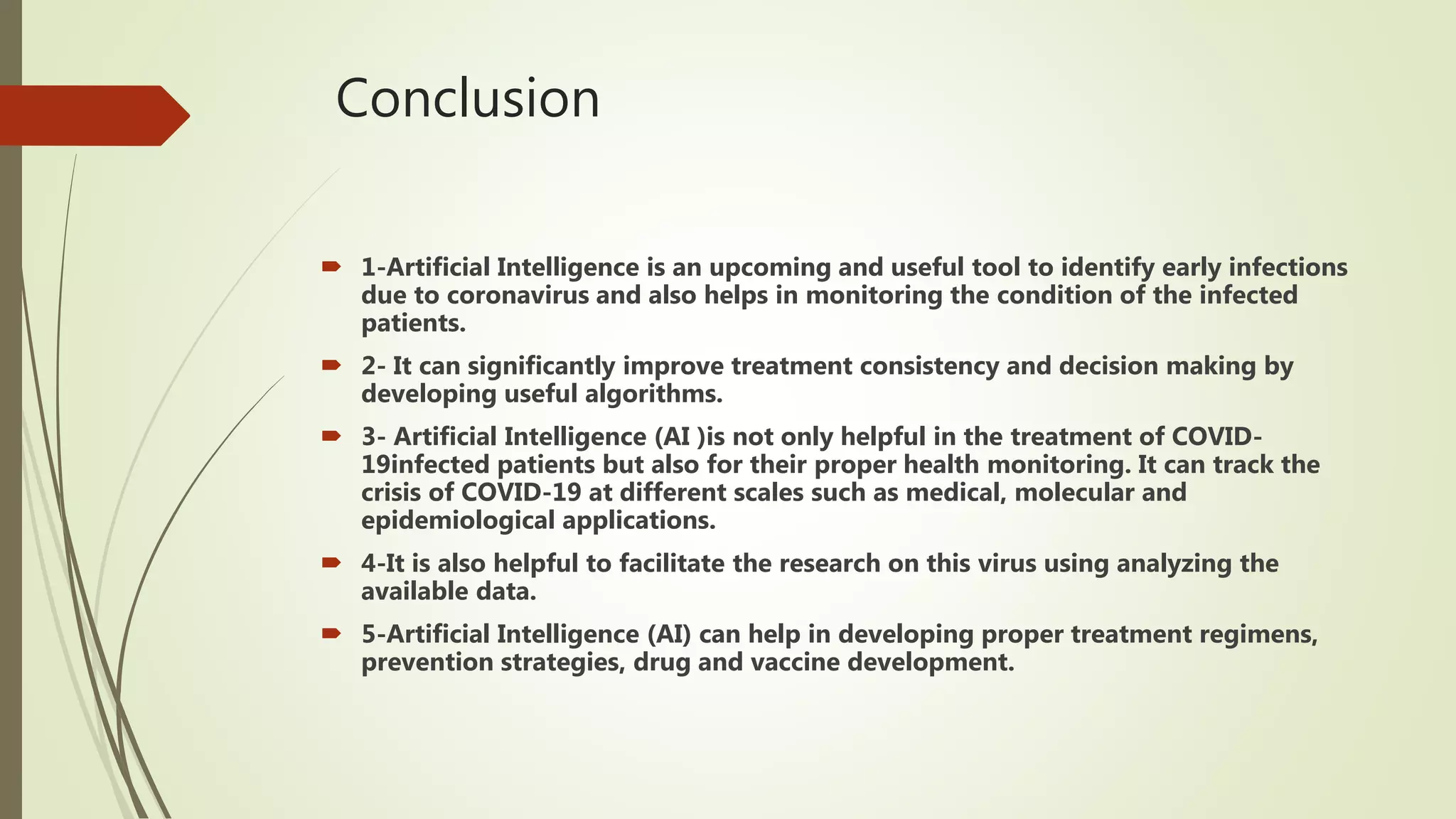 Conclusion
 1-Artificial Intelligence is an upcoming and useful tool to identify early infections
due to coronavirus and also helps in monitoring the condition of the infected
patients.
 2- It can significantly improve treatment consistency and decision making by
developing useful algorithms.
 3- Artificial Intelligence (AI )is not only helpful in the treatment of COVID-
19infected patients but also for their proper health monitoring. It can track the
crisis of COVID-19 at different scales such as medical, molecular and
epidemiological applications.
 4-It is also helpful to facilitate the research on this virus using analyzing the
available data.
 5-Artificial Intelligence (AI) can help in developing proper treatment regimens,
prevention strategies, drug and vaccine development.
 