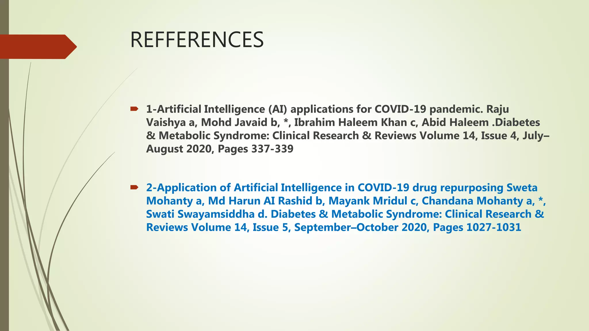 REFFERENCES
 1-Artificial Intelligence (AI) applications for COVID-19 pandemic. Raju
Vaishya a, Mohd Javaid b, *, Ibrahim Haleem Khan c, Abid Haleem .Diabetes
& Metabolic Syndrome: Clinical Research & Reviews Volume 14, Issue 4, July–
August 2020, Pages 337-339
 2-Application of Artificial Intelligence in COVID-19 drug repurposing Sweta
Mohanty a, Md Harun AI Rashid b, Mayank Mridul c, Chandana Mohanty a, *,
Swati Swayamsiddha d. Diabetes & Metabolic Syndrome: Clinical Research &
Reviews Volume 14, Issue 5, September–October 2020, Pages 1027-1031
 