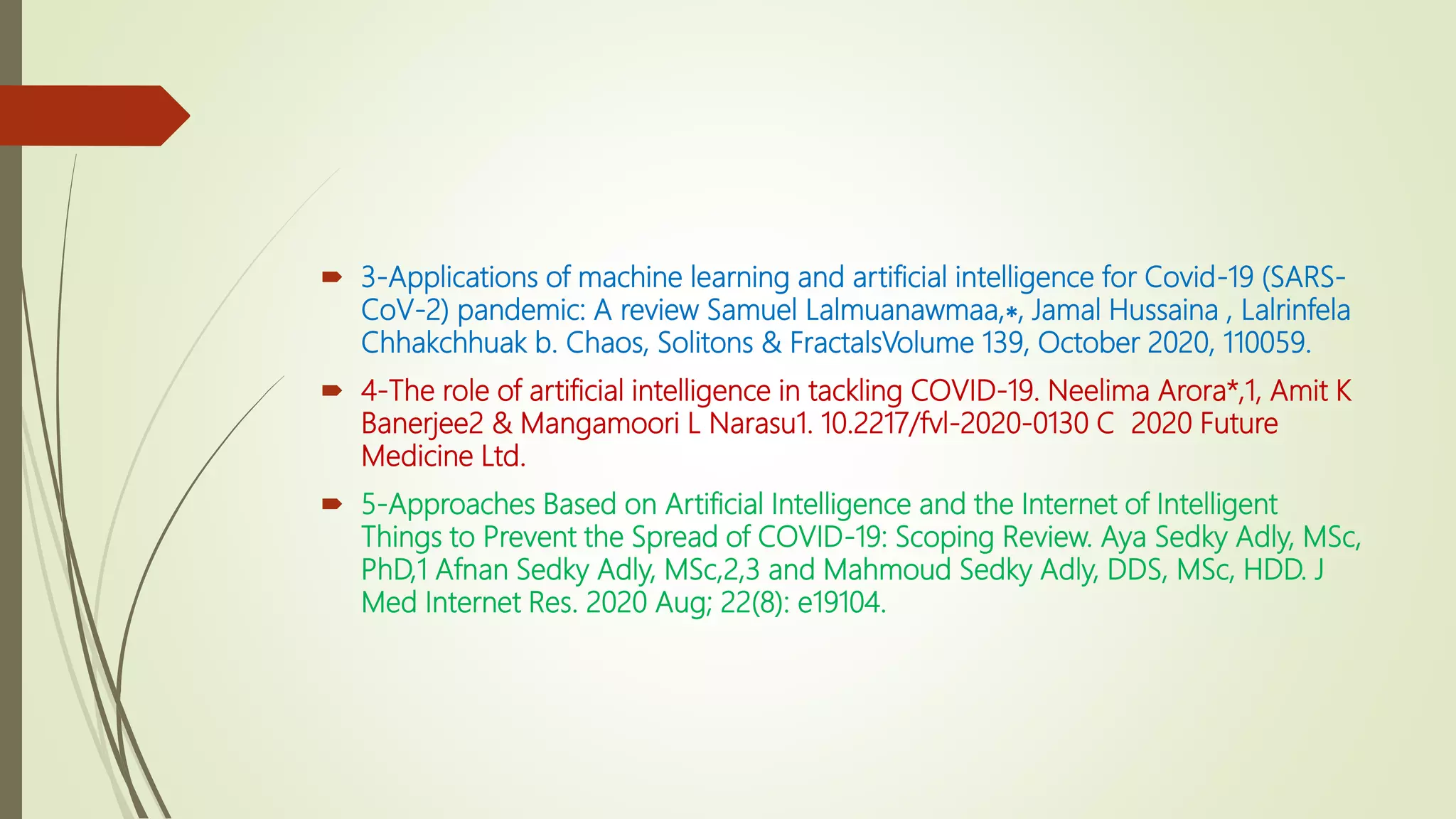  3-Applications of machine learning and artificial intelligence for Covid-19 (SARS-
CoV-2) pandemic: A review Samuel Lalmuanawmaa,∗, Jamal Hussaina , Lalrinfela
Chhakchhuak b. Chaos, Solitons & FractalsVolume 139, October 2020, 110059.
 4-The role of artificial intelligence in tackling COVID-19. Neelima Arora*,1, Amit K
Banerjee2 & Mangamoori L Narasu1. 10.2217/fvl-2020-0130 C 2020 Future
Medicine Ltd.
 5-Approaches Based on Artificial Intelligence and the Internet of Intelligent
Things to Prevent the Spread of COVID-19: Scoping Review. Aya Sedky Adly, MSc,
PhD,1 Afnan Sedky Adly, MSc,2,3 and Mahmoud Sedky Adly, DDS, MSc, HDD. J
Med Internet Res. 2020 Aug; 22(8): e19104.
 