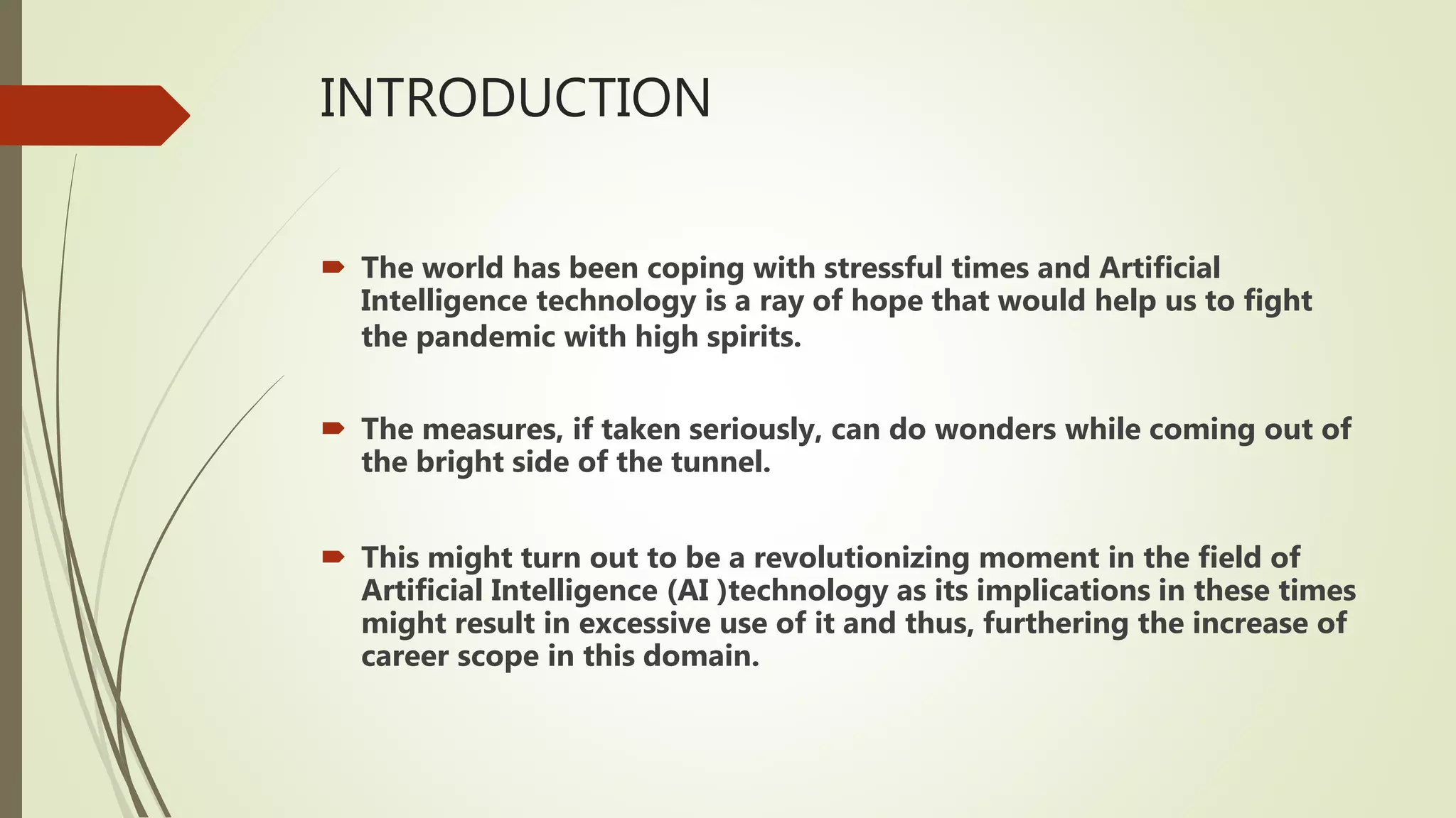 INTRODUCTION
 The world has been coping with stressful times and Artificial
Intelligence technology is a ray of hope that would help us to fight
the pandemic with high spirits.
 The measures, if taken seriously, can do wonders while coming out of
the bright side of the tunnel.
 This might turn out to be a revolutionizing moment in the field of
Artificial Intelligence (AI )technology as its implications in these times
might result in excessive use of it and thus, furthering the increase of
career scope in this domain.
 