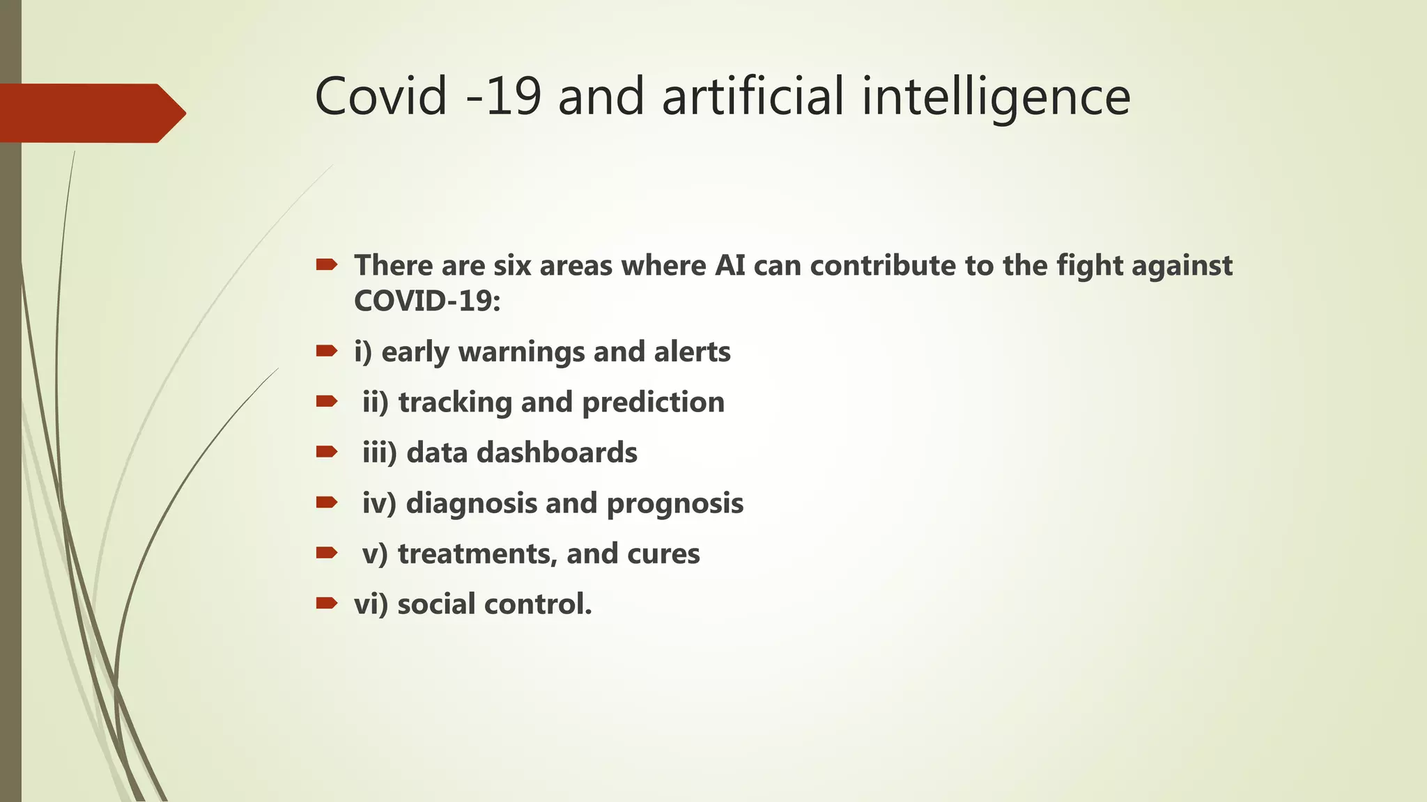 Covid -19 and artificial intelligence
 There are six areas where AI can contribute to the fight against
COVID-19:
 i) early warnings and alerts
 ii) tracking and prediction
 iii) data dashboards
 iv) diagnosis and prognosis
 v) treatments, and cures
 vi) social control.
 
