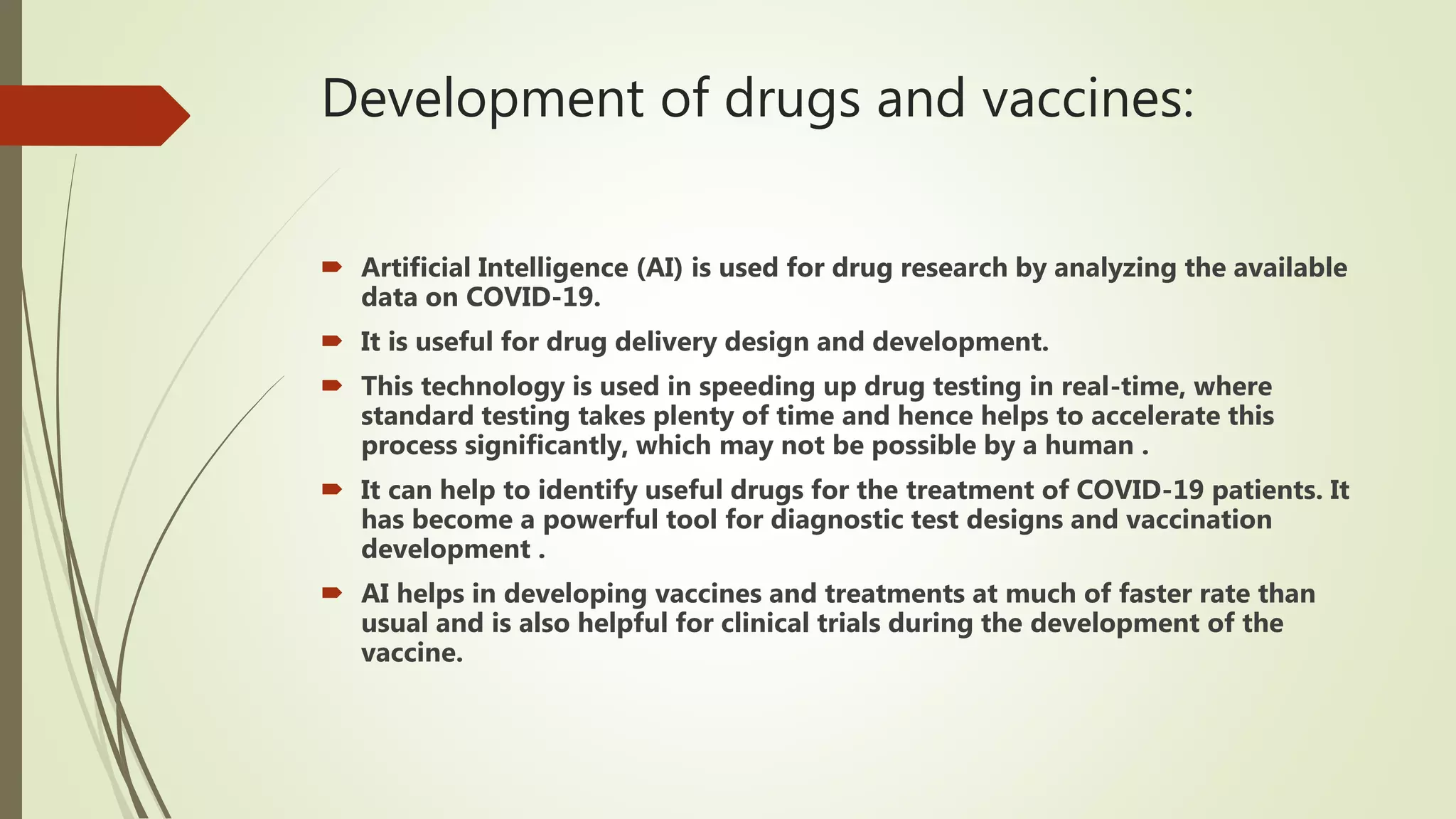 Development of drugs and vaccines:
 Artificial Intelligence (AI) is used for drug research by analyzing the available
data on COVID-19.
 It is useful for drug delivery design and development.
 This technology is used in speeding up drug testing in real-time, where
standard testing takes plenty of time and hence helps to accelerate this
process significantly, which may not be possible by a human .
 It can help to identify useful drugs for the treatment of COVID-19 patients. It
has become a powerful tool for diagnostic test designs and vaccination
development .
 AI helps in developing vaccines and treatments at much of faster rate than
usual and is also helpful for clinical trials during the development of the
vaccine.
 