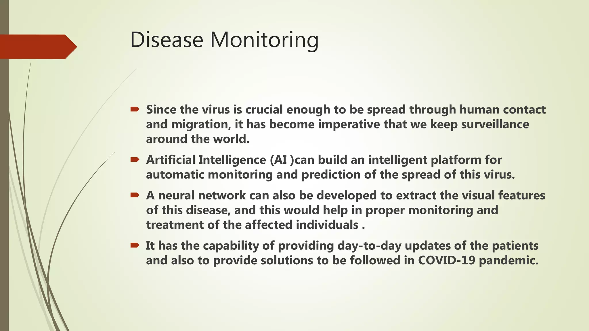 Disease Monitoring
 Since the virus is crucial enough to be spread through human contact
and migration, it has become imperative that we keep surveillance
around the world.
 Artificial Intelligence (AI )can build an intelligent platform for
automatic monitoring and prediction of the spread of this virus.
 A neural network can also be developed to extract the visual features
of this disease, and this would help in proper monitoring and
treatment of the affected individuals .
 It has the capability of providing day-to-day updates of the patients
and also to provide solutions to be followed in COVID-19 pandemic.
 