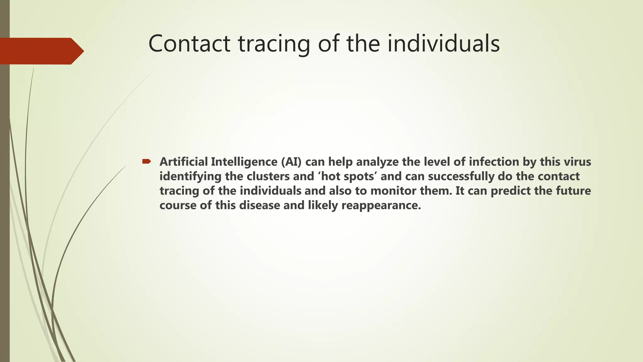Contact tracing of the individuals
 Artificial Intelligence (AI) can help analyze the level of infection by this virus
identifying the clusters and ‘hot spots’ and can successfully do the contact
tracing of the individuals and also to monitor them. It can predict the future
course of this disease and likely reappearance.
 