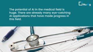 The potential of AI in the medical field is
huge. There are already many eye-catching
AI applications that have made progress in
this field.
 
