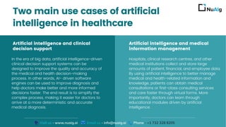 Artificial intelligence and medical
information management
Hospitals, clinical research centres, and other
medical institutions collect and store large
amounts of patient, financial, and employee data.
By using artificial intelligence to better manage
medical and health-related information and
knowledge, patients can obtain medical
consultations or first-class consulting services
and care faster through virtual forms. More
importantly, doctors can learn through
educational modules driven by artificial
intelligence.
Artificial intelligence and clinical
decision support
In the era of big data, artificial intelligence-driven
clinical decision support systems can be
designed to improve the quality and accuracy of
the medical and health decision-making
process. In other words, AI- driven software
engines can be used to improve diagnosis and
help doctors make better and more informed
decisions faster. The end result is to simplify the
complex process, making it easier for doctors to
arrive at a more deterministic and accurate
medical diagnosis.
Two main use cases of artificial
intelligence in healthcare
Visit us - www.nuaig.ai Email us - info@nuaig.ai Phone - +1 732 328 8205
 
