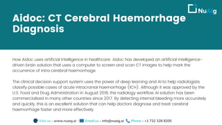 Aidoc: CT Cerebral Haemorrhage
Diagnosis
How Aidoc uses artificial intelligence in healthcare: Aidoc has developed an artificial intelligence-
driven brain solution that uses a computer to screen and scan CT images to help mark the
occurrence of intra cerebral haemorrhage.
The clinical decision support system uses the power of deep learning and AI to help radiologists
classify possible cases of acute intracranial haemorrhage (ICH). Although it was approved by the
U.S. Food and Drug Administration in August 2018, the radiology workflow AI solution has been
commercialized in many other countries since 2017. By detecting internal bleeding more accurately
and quickly, this is an excellent solution that can help doctors diagnose and treat cerebral
haemorrhage faster and more effectively.
Visit us - www.nuaig.ai Email us - info@nuaig.ai Phone - +1 732 328 8205
 