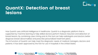 QuantX: Detection of breast
lesions
How QuantX uses artificial intelligence in healthcare: QuantX is a diagnostic platform that is
supported by machine learning to help skilled doctors perform feature induction and detection of
breast lesions. By combining case mining and AI, this tool can help radiologists and doctors better
diagnose breast abnormalities and prescribe personalized treatment plans.
The AI function of QuantX can help meet the diagnostic needs of medical managers, doctors and
patients. It has been approved by the FDA for use in hospitals in the United States.
Visit us - www.nuaig.ai Email us - info@nuaig.ai Phone - +1 732 328 8205
Visit us - www.nuaig.ai Email us - info@nuaig.ai Phone - +1 732 328 8205
 