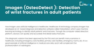 Imagen (OsteoDetect ): Detection
of wrist fractures in adult patients
How Imagen uses artificial intelligence in healthcare: Healthcare AI technology company Imagen has
developed an AI- based diagnosis and detection software called OsteoDetect, which uses machine
learning technology to identify adult patients’ wrist fractures. Through the computer-aided detection
platform, doctors can quickly and accurately find distal radius fractures.
This diagnostic solution has been approved by the FDA and can benefit many scenarios in
healthcare, including emergency care facilities, primary care facilities, emergency rooms, etc. It is a
good example of artificial intelligence in medical care aids, and it will complement the
professionalism of radiologists.
 