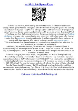 Artificial Intelligence Essay
"Let's not kid ourselves, robots already run most of the world. We'll be their butlers soon
enough."(Brain Quote) Artificial Intelligence is the development of computer systems that normally
require human intelligence. This (Artificial Intelligence) has lead to countless short–term positives
such as "improving the speed, quality, and costs of available goods and services (Karsten and West
1). (This being said from the Brooking institution) However, as businesses continue to use Artificial
Intelligence to increase extra goods and make more money, they will replace human jobs. "Already
trending from the automation stems in part from the Great Recession, which forced businesses to
operate with fewer workers. After growth, businesses are still...show more content...
This can lead to more benefits as a business. As a result all of these combined has influenced the
way the business world works now, and will stay.
Additionally, because of businesses, jobs are being lost. Multiple studies have pointed to
businesses being lost. An example would be how "in 2014 Google was valued at $307 billion with
only 55,000 employees, a tenth of AT&T's in the 1960's (West 1)." The past may be evidence to see
a timelapse in the near future.
In a recent study(pdf), economists Daren Acemoglu of MIT and Pascual Restrepo of Boston
University try to quantify how worried we should be about robots. They examine the impact of
industrial automation on the US labor market from 1990 to 2007. They conclude that each additional
robot reduced employment in a given commuting area by 3–6 workers, and lowered overall wages
by 0.25–0.5%. (Kopf) The pace that humans are losing job is brisk. According to Matthew Rendall
from the University of Nottingham, " the U.S. and Canada have been losing jobs to offshore
competition for almost half a century. From 2000 to 2010 alone, 5.6 million jobs disappeared. Only
thirteen percent was due to international trade. About eighty– five percent was due to productivity
Get more content on HelpWriting.net
 
