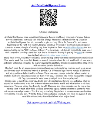 Artificial Intelligence Essay
Artificial Intelligence
Artificial Intelligence once something that people thought could only come out of science fiction
novels and movies. But today that could all change because of a robot called Cog. Cog is an
artificial intelligence that it's creators have given a body. He is the future of AI and a new
beginning for the field. His creator , Rogney Brooks, a professor of electrical engineering and
computer science, thought of creating cog, from inspiration from an artificial intelligence that was
depicted in the movie, "2001:A Space Odyssey." In the movie, Hal, the AI, controlled a large space
craft. Instead of creating a brain in a box like in the movie, Rodney is putting the mind of a human
into the body of a robot....show more content...
These other robots, would have to carry a complete map of the world that the machine will encounter.
That would work fine in the lab, Brooks reasoned, but what about the real world with it's vast space
and many unfamiliar obstacles. To over overcome this problem, Brooks programmed this little robots
with so–called parallel behaviors.
He didn't need the all–encompassing maps others used, just simple leg routines, such as up–down
and forward–back motions the operate in parallel. On the robot's legs sensors warded of obstacles
and triggered these behaviors like reflexes. These machines ran riot in the lab where gradua! te
students built new obstacles courses for them every day. The insect like robots managed to conquer
all. Cog represents the basic same principal, but a few steps beyond.
Brooks plans to take Cog a long way. Right now , Cog is learning how to see, and relate what he
sees to his head motion, to be able to know what motion in the world, and what is dew to his head
movement. They are letting Cog learn by its self. There are also plans to make ears for cog so that
he may learn to hear. They have all ready completed a poly styrene head that is complete with
micro–phones and processors. The first step in teaching Cog to hear is to map sensor coordination
between the eyes and ears. With the done, when cog hears a sound, he will point his eyes at it, and
then if he sees motion, that will reinforce what he just heard
Get more content on HelpWriting.net
 