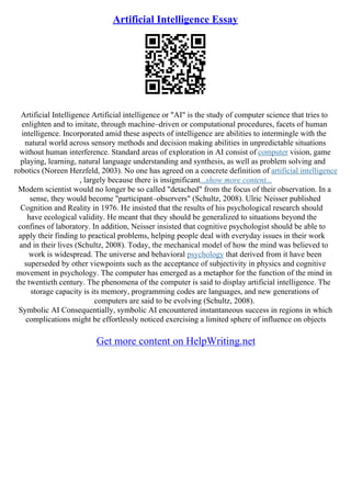Artificial Intelligence Essay
Artificial Intelligence Artificial intelligence or "AI" is the study of computer science that tries to
enlighten and to imitate, through machine–driven or computational procedures, facets of human
intelligence. Incorporated amid these aspects of intelligence are abilities to intermingle with the
natural world across sensory methods and decision making abilities in unpredictable situations
without human interference. Standard areas of exploration in AI consist of computer vision, game
playing, learning, natural language understanding and synthesis, as well as problem solving and
robotics (Noreen Herzfeld, 2003). No one has agreed on a concrete definition of artificial intelligence
, largely because there is insignificant...show more content...
Modern scientist would no longer be so called "detached" from the focus of their observation. In a
sense, they would become "participant–observers" (Schultz, 2008). Ulric Neisser published
Cognition and Reality in 1976. He insisted that the results of his psychological research should
have ecological validity. He meant that they should be generalized to situations beyond the
confines of laboratory. In addition, Neisser insisted that cognitive psychologist should be able to
apply their finding to practical problems, helping people deal with everyday issues in their work
and in their lives (Schultz, 2008). Today, the mechanical model of how the mind was believed to
work is widespread. The universe and behavioral psychology that derived from it have been
superseded by other viewpoints such as the acceptance of subjectivity in physics and cognitive
movement in psychology. The computer has emerged as a metaphor for the function of the mind in
the twentieth century. The phenomena of the computer is said to display artificial intelligence. The
storage capacity is its memory, programming codes are languages, and new generations of
computers are said to be evolving (Schultz, 2008).
Symbolic AI Consequentially, symbolic AI encountered instantaneous success in regions in which
complications might be effortlessly noticed exercising a limited sphere of influence on objects
Get more content on HelpWriting.net
 