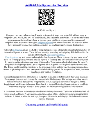 Artificial Intelligence: An Overview
Artificial Intelligence
Computers are everywhere today. It would be impossible to go your entire life without using a
computer. Cars, ATMs, and TVs we use everyday, and all contain computers. It is for this reason that
computers and their software have to become more intelligent to make our lives easier and
computers more accessible. Intelligent computer systems can and do benefit us all; however people
have constantly warned that making computers too intelligent can be to our disadvantage.
Artificial intelligence, or AI, is a field of computer science that attempts to simulate characteristics of
human intelligence or senses. These include learning, reasoning, and adapting. This field studies the
designs of intelligent...show more content...
Expert systems are also known as knowledge based systems. These systems rely on a basic set of
rules for solving specific problems and are capable of learning. The laws are defined for the system
by experts and then implemented using if–then rules. These systems basically imitate the expert's
thoughts in solving the problem. An example of this is a system that diagnosis medical conditions.
The doctor would input the symptoms to the computer system and it would then ask more questions
if need or give diagnoses. Other examples include banking systems for acceptance of loans, advanced
calculators, and weather predictions.
Natural language systems interact allow computers to interact with the user in their usual language.
They accept, interpret, and execute the commands in this language. The attempt is to allow a more
natural interaction between the computer and user. Language is sometimes thought to be the
foundation of intelligence in humans. Therefore, it is reasonable for intelligent systems to be able to
understand language. Some of these systems are advanced enough to hold conversations.
A system that emulates human senses uses human sensory simulation. These can include methods of
sight, sound, and touch. A very common implementation of this intelligence is in voice recognition
software. It listens to what the user says, interprets the sounds, and displays the information on the
screen. These are
Get more content on HelpWriting.net
 