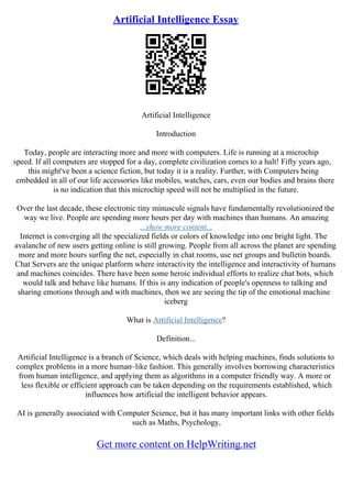 Artificial Intelligence Essay
Artificial Intelligence
Introduction
Today, people are interacting more and more with computers. Life is running at a microchip
speed. If all computers are stopped for a day, complete civilization comes to a halt! Fifty years ago,
this might've been a science fiction, but today it is a reality. Further, with Computers being
embedded in all of our life accessories like mobiles, watches, cars, even our bodies and brains there
is no indication that this microchip speed will not be multiplied in the future.
Over the last decade, these electronic tiny minuscule signals have fundamentally revolutionized the
way we live. People are spending more hours per day with machines than humans. An amazing
...show more content...
Internet is converging all the specialized fields or colors of knowledge into one bright light. The
avalanche of new users getting online is still growing. People from all across the planet are spending
more and more hours surfing the net, especially in chat rooms, use net groups and bulletin boards.
Chat Servers are the unique platform where interactivity the intelligence and interactivity of humans
and machines coincides. There have been some heroic individual efforts to realize chat bots, which
would talk and behave like humans. If this is any indication of people's openness to talking and
sharing emotions through and with machines, then we are seeing the tip of the emotional machine
iceberg
What is Artificial Intelligence?
Definition...
Artificial Intelligence is a branch of Science, which deals with helping machines, finds solutions to
complex problems in a more human–like fashion. This generally involves borrowing characteristics
from human intelligence, and applying them as algorithms in a computer friendly way. A more or
less flexible or efficient approach can be taken depending on the requirements established, which
influences how artificial the intelligent behavior appears.
AI is generally associated with Computer Science, but it has many important links with other fields
such as Maths, Psychology,
Get more content on HelpWriting.net
 