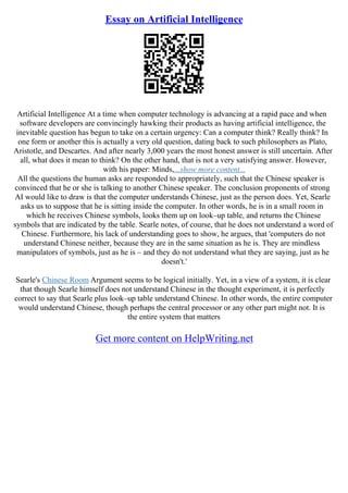 Essay on Artificial Intelligence
Artificial Intelligence At a time when computer technology is advancing at a rapid pace and when
software developers are convincingly hawking their products as having artificial intelligence, the
inevitable question has begun to take on a certain urgency: Can a computer think? Really think? In
one form or another this is actually a very old question, dating back to such philosophers as Plato,
Aristotle, and Descartes. And after nearly 3,000 years the most honest answer is still uncertain. After
all, what does it mean to think? On the other hand, that is not a very satisfying answer. However,
with his paper: Minds,...show more content...
All the questions the human asks are responded to appropriately, such that the Chinese speaker is
convinced that he or she is talking to another Chinese speaker. The conclusion proponents of strong
AI would like to draw is that the computer understands Chinese, just as the person does. Yet, Searle
asks us to suppose that he is sitting inside the computer. In other words, he is in a small room in
which he receives Chinese symbols, looks them up on look–up table, and returns the Chinese
symbols that are indicated by the table. Searle notes, of course, that he does not understand a word of
Chinese. Furthermore, his lack of understanding goes to show, he argues, that 'computers do not
understand Chinese neither, because they are in the same situation as he is. They are mindless
manipulators of symbols, just as he is – and they do not understand what they are saying, just as he
doesn't.'
Searle's Chinese Room Argument seems to be logical initially. Yet, in a view of a system, it is clear
that though Searle himself does not understand Chinese in the thought experiment, it is perfectly
correct to say that Searle plus look–up table understand Chinese. In other words, the entire computer
would understand Chinese, though perhaps the central processor or any other part might not. It is
the entire system that matters
Get more content on HelpWriting.net
 