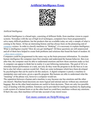 Artificial Intelligence Essay
Artificial Intelligence
Artificial Intelligence is a broad topic, consisting of different fields, from machine vision to expert
systems. Nowadays with the use of high level techniques, computers have been programmed to
solve many difficult problems, but the products that are available today are only a sample of what is
coming in the future. AI has an interesting history and has always been on the pioneering end of
computer science. In order to classify machines as "thinking", it is necessary to explain intelligence.
What is intelligence exactly? How do you get intelligent? All these questions are still unanswered
and all of them have helped to create both problems and solutions that found the heart of modern AI.
...show more content...
Computers could be programmed in the same way as the brain processes information. To simulate
human intelligence the computer must first simulate and understand the human behavior. But even
after that, the computer must be able to understand emotions and how those emotions make us feel.
A computer can appear to think but in reality it is just following instructions. The goal of AI is to
stimulate human performance at a task, not only do they want the program to do the best as it can
but to also fail where a person would fail. There are some techniques which have been developed
by psychologists that can be used to do this analysis. A digital computer is purely a machine to
manipulate ones and zeros, given a specific program. But humans are able to understand what the
"meaning" of the phrase was, however a computer would not.
The separation between a human and a machine is easy because one has emotions and the other
one doesn't. Machine based decisions are more logical and rational and are without any emotional
baggage. But on the other hand emotions are useful to form decisions. There are only two possible
ways of dealing with this problem. Emotions can be provided for intelligent machines by duplicating
a sub–system of a human brain or on the other hand we could have machines without any emotions.
If that's the case, then machines will not take account of any moral issues
Get more content on HelpWriting.net
 