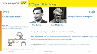 A 70 year Rich History
16 April 2020 NEI Digital Office 10
“Can machines think?” “Study of artificial intelligence”
1950 1956
John McCarthyAlan TuringTuring test
A test to empirically determine whether a
computer has achieved intelligence
It simply shows that it generated behaviour consistent with thinking.
Weak equivalence: the two systems (human and computer) are equivalent in results (output), but
they do not necessarily arrive at those results in the same way
Strong equivalence: the two systems use the same internal processes to produce results
Source(s) / Picture Credit:
• https://cs.slu.edu/~fritts/CSCI140_F12/schedule/csci140_artificial_intelligence.pdf
 
