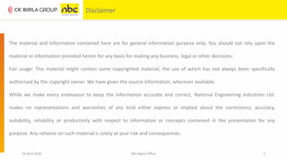 16 April 2020 NEI Digital Office 2
Disclaimer
The material and Information contained here are for general information purpose only. You should not rely upon the
material or information provided herein for any basis for making any business, legal or other decisions.
Fair usage: This material might contain some copyrighted material, the use of which has not always been specifically
authorised by the copyright owner. We have given the source information, wherever available.
While we make every endeavour to keep the information accurate and correct, National Engineering Industries Ltd.
makes no representations and warranties of any kind either express or implied about the correctness, accuracy,
suitability, reliability or productivity with respect to information or concepts contained in the presentation for any
purpose. Any reliance on such material is solely at your risk and consequences.
 