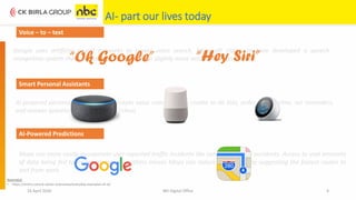 AI- part our lives today
16 April 2020 NEI Digital Office 4
Maps can more easily incorporate user-reported traffic incidents like construction and accidents. Access to vast amounts
of data being fed to its proprietary algorithms means Maps can reduce commutes by suggesting the fastest routes to
and from work.
AI-powered personal assistant that accepts voice commands to create to-do lists, order items online, set reminders,
and answer questions (via internet searches)
Google uses artificial neural networks to power voice search. Microsoft claims to have developed a speech-
recognition system that can transcribe conversation slightly more accurately than humans.
Voice – to – text
“Ok Google” “Hey Siri”
Smart Personal Assistants
AI-Powered Predictions
Source(s):
• https://emerj.com/ai-sector-overviews/everyday-examples-of-ai/
 