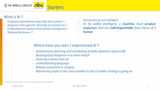 What is AI ?
Where have you seen / experienced AI ?
16 April 2020 NEI Digital Office 7
Starters
- Programs that behave externally like humans ?
- Programs that operate internally as humans do ?
- Computational systems that behave intelligently ?
- Rational behaviour ?
- Human beings are intelligent
- To be called intelligent, a machine must produce
responses that are indistinguishable from those of a
human
- Autonomous planning and scheduling of tasks aboard a spacecraft
- Beating Gary Kasparov in a chess match
- Steering a driver-less car
- Understanding language
- Robotic assistants in surgery
- Monitoring trade in the stock market to see if insider trading is going on
Source: https://www.coursehero.com/file/47104889/Week-8-Artificial-Intelligencepdf/
 