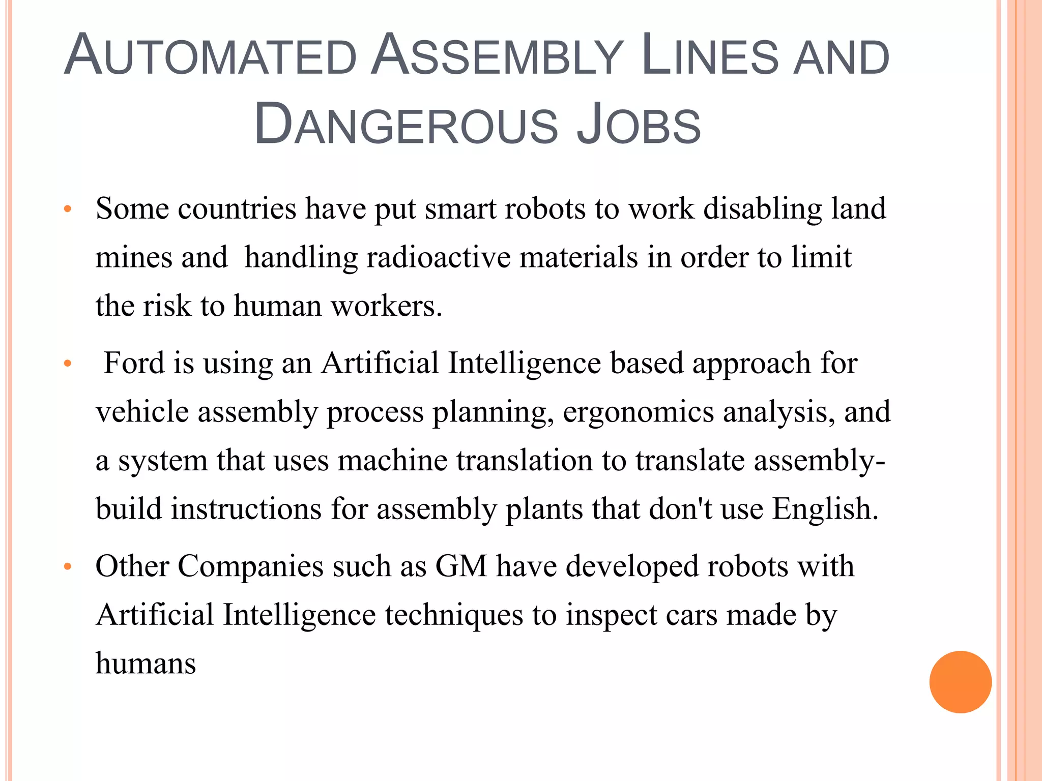 AUTOMATED ASSEMBLY LINES AND 
DANGEROUS JOBS 
• Some countries have put smart robots to work disabling land 
mines and handling radioactive materials in order to limit 
the risk to human workers. 
• Ford is using an Artificial Intelligence based approach for 
vehicle assembly process planning, ergonomics analysis, and 
a system that uses machine translation to translate assembly-build 
instructions for assembly plants that don't use English. 
• Other Companies such as GM have developed robots with 
Artificial Intelligence techniques to inspect cars made by 
humans 
 