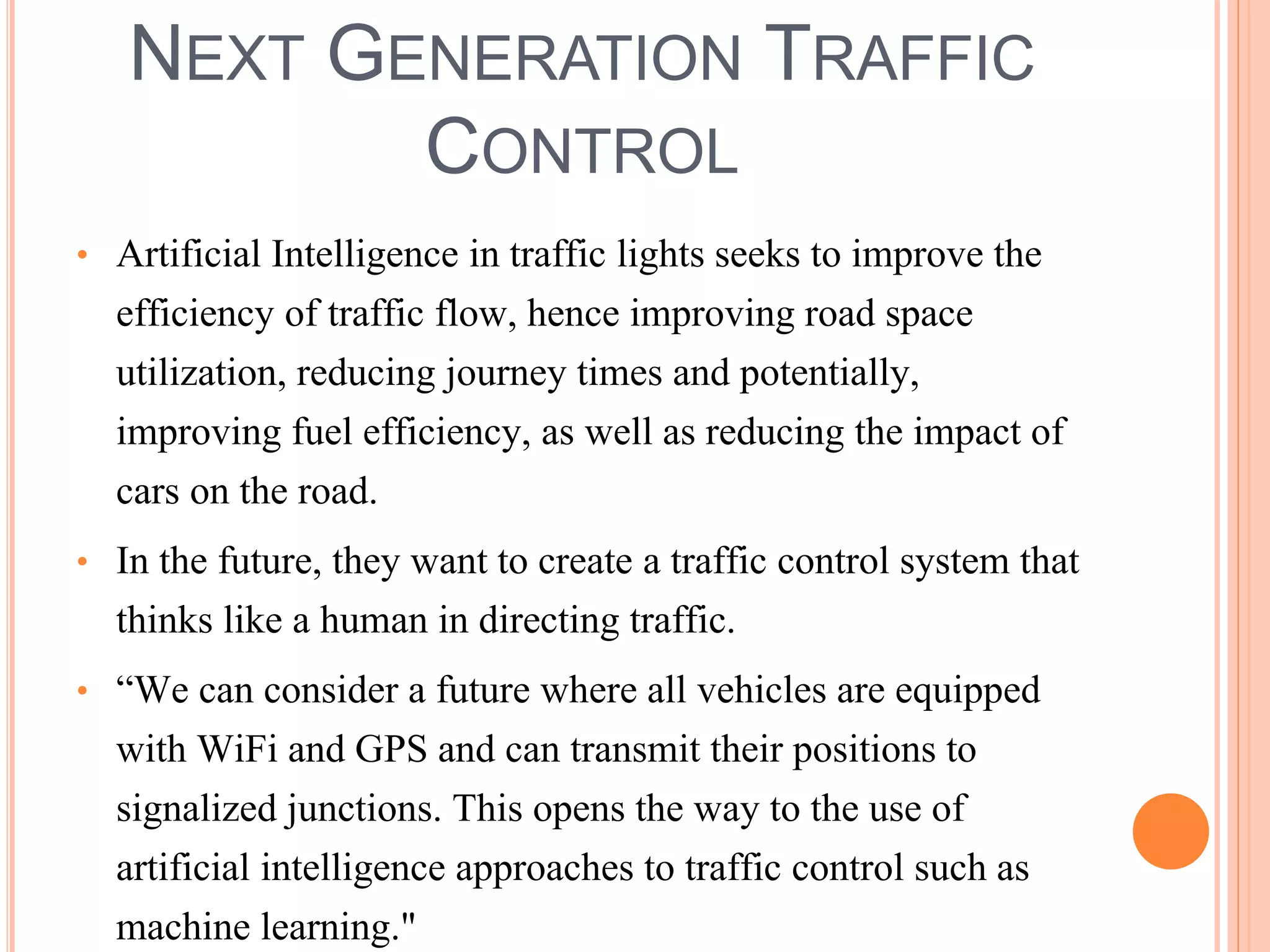 NEXT GENERATION TRAFFIC 
CONTROL 
• Artificial Intelligence in traffic lights seeks to improve the 
efficiency of traffic flow, hence improving road space 
utilization, reducing journey times and potentially, 
improving fuel efficiency, as well as reducing the impact of 
cars on the road. 
• In the future, they want to create a traffic control system that 
thinks like a human in directing traffic. 
• “We can consider a future where all vehicles are equipped 
with WiFi and GPS and can transmit their positions to 
signalized junctions. This opens the way to the use of 
artificial intelligence approaches to traffic control such as 
machine learning." 
 