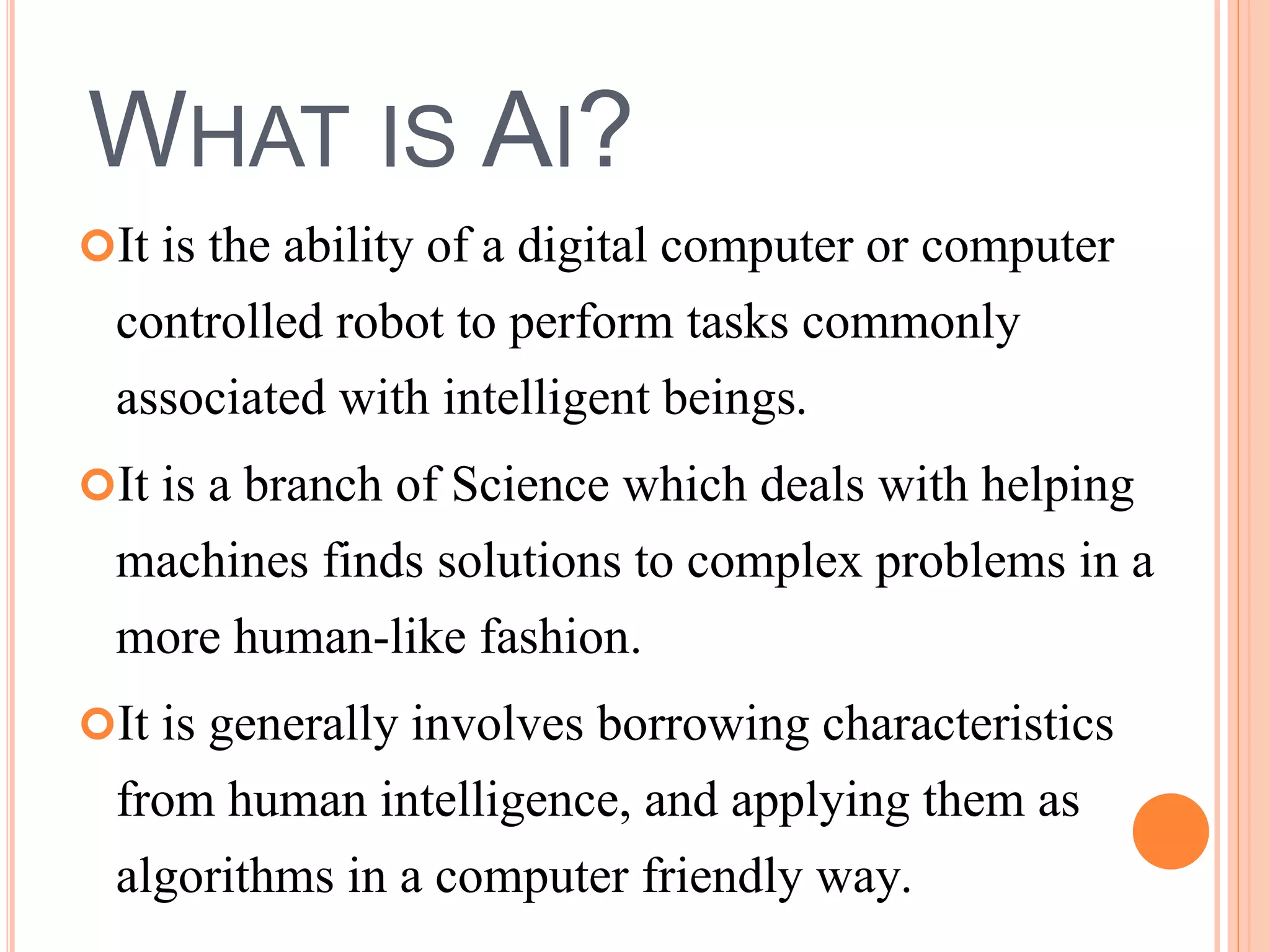 WHAT IS AI? 
It is the ability of a digital computer or computer 
controlled robot to perform tasks commonly 
associated with intelligent beings. 
It is a branch of Science which deals with helping 
machines finds solutions to complex problems in a 
more human-like fashion. 
It is generally involves borrowing characteristics 
from human intelligence, and applying them as 
algorithms in a computer friendly way. 
 