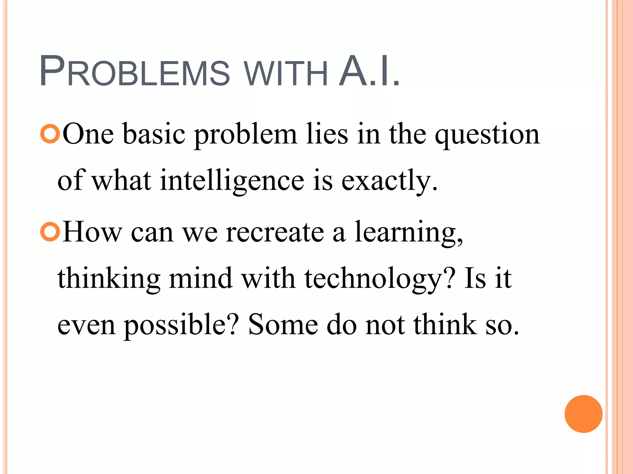PROBLEMS WITH A.I. 
One basic problem lies in the question 
of what intelligence is exactly. 
How can we recreate a learning, 
thinking mind with technology? Is it 
even possible? Some do not think so. 
 