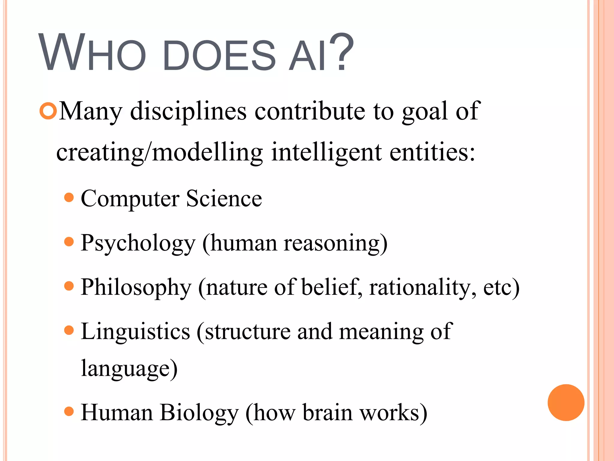 WHO DOES AI? 
Many disciplines contribute to goal of 
creating/modelling intelligent entities: 
 Computer Science 
 Psychology (human reasoning) 
 Philosophy (nature of belief, rationality, etc) 
 Linguistics (structure and meaning of 
language) 
 Human Biology (how brain works) 
 