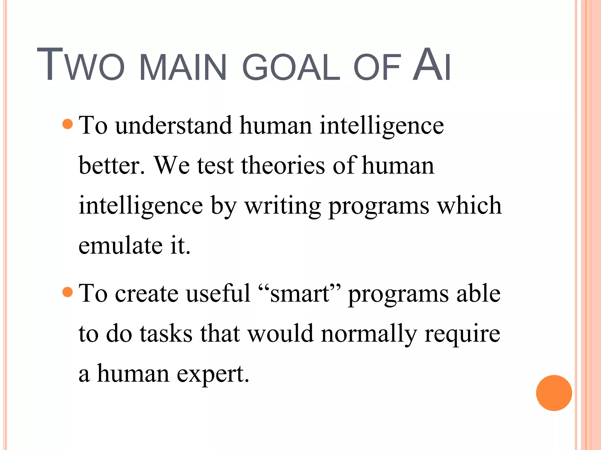 TWO MAIN GOAL OF AI 
 To understand human intelligence 
better. We test theories of human 
intelligence by writing programs which 
emulate it. 
 To create useful “smart” programs able 
to do tasks that would normally require 
a human expert. 
 